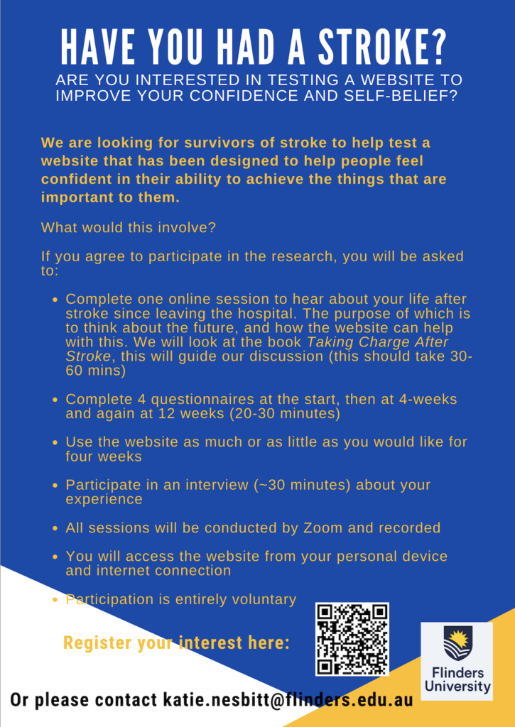 HAVE YOU HAD A STROKE? ARE YOU INTERESTED IN TESTING A WEBSITE TO
IMPROVE YOUR CONFIDENCE AND SELF-BELIEF? We are looking for survivors of stroke to help test a website that has been designed to help people feel confident in their ability to achieve the things that are
important to them.
What would this involve?
If you agree to participate in the research, you will be asked • Complete one online session to hear about your life after stroke since leaving the hospital. The purpose of which is to think about the future, and how the website can help with this. We will look at the book Taking Charge After
Stroke, this will guide our discussion (this should take 30-
60 mins) • Complete 4 questionnaires at the start, then at 4-weeks
and again at 12 weeks (20-30 minutes) • Use the website as much or as little as you would like for
four weeks • Participate in an interview (~30 minutes) about your
experience
• All sessions will be conducted by Zoom and recorded • You will access the website from your personal device
and internet connection
• Participation is entirely voluntary
Register your interest here: https://forms.office.com/pages/responsepage.aspx?id=u30Vcr3o3ECNAD8IwjSsRxai03YcjRlOukZeAoufI_JUNFJUUFFKVjk1NDhGQ1RFNTlSWFFMMDFGUS4u&origin=QRCode&qrcodeorigin=presentation&route=shorturl
Or please contact katie.nesbitt@flinders.edu.au